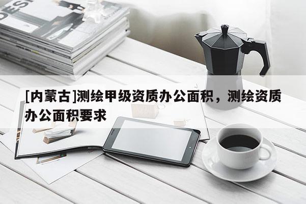 [內(nèi)蒙古]測(cè)繪甲級(jí)資質(zhì)辦公面積，測(cè)繪資質(zhì)辦公面積要求
