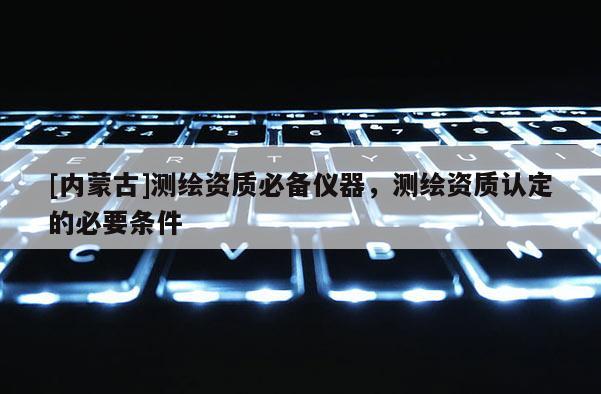 [內(nèi)蒙古]測繪資質(zhì)必備儀器，測繪資質(zhì)認定的必要條件