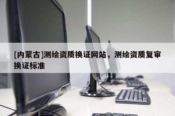 [內(nèi)蒙古]測繪資質(zhì)換證網(wǎng)站，測繪資質(zhì)復審換證標準