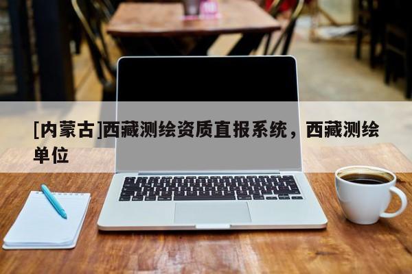 [內(nèi)蒙古]西藏測繪資質(zhì)直報系統(tǒng)，西藏測繪單位