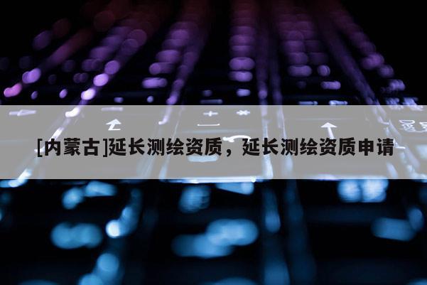 [內(nèi)蒙古]延長(zhǎng)測(cè)繪資質(zhì)，延長(zhǎng)測(cè)繪資質(zhì)申請(qǐng)