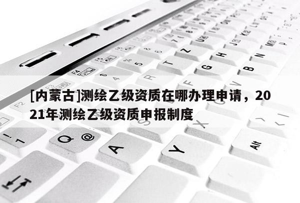 [內(nèi)蒙古]測繪乙級資質(zhì)在哪辦理申請，2021年測繪乙級資質(zhì)申報(bào)制度