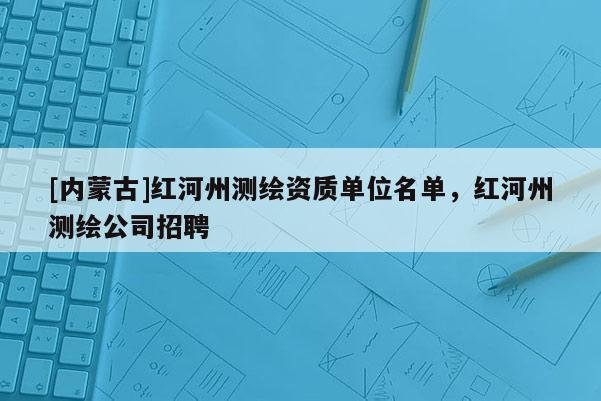 [內(nèi)蒙古]紅河州測繪資質(zhì)單位名單，紅河州測繪公司招聘