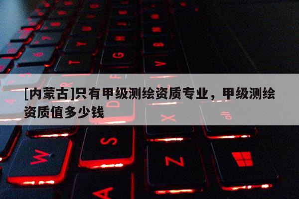 [內(nèi)蒙古]只有甲級(jí)測(cè)繪資質(zhì)專(zhuān)業(yè)，甲級(jí)測(cè)繪資質(zhì)值多少錢(qián)