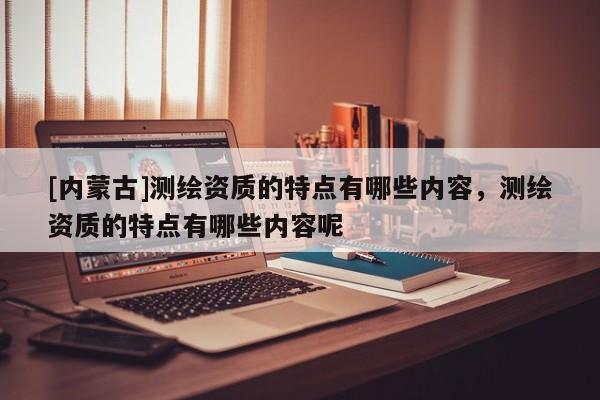 [內(nèi)蒙古]測(cè)繪資質(zhì)的特點(diǎn)有哪些內(nèi)容，測(cè)繪資質(zhì)的特點(diǎn)有哪些內(nèi)容呢