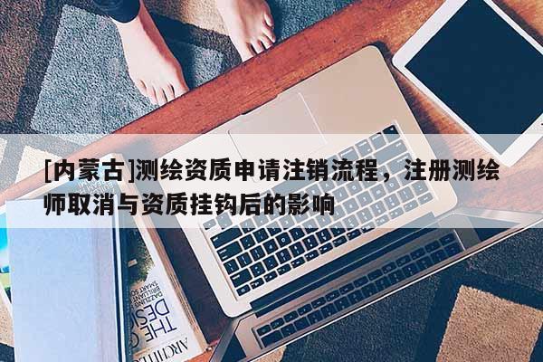 [內(nèi)蒙古]測繪資質(zhì)申請注銷流程，注冊測繪師取消與資質(zhì)掛鉤后的影響
