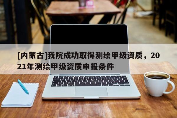 [內(nèi)蒙古]我院成功取得測(cè)繪甲級(jí)資質(zhì)，2021年測(cè)繪甲級(jí)資質(zhì)申報(bào)條件