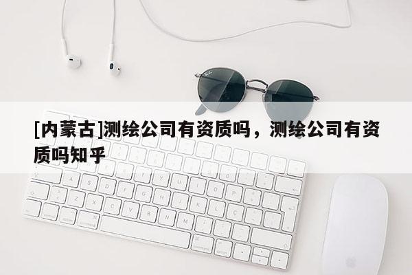 [內(nèi)蒙古]測(cè)繪公司有資質(zhì)嗎，測(cè)繪公司有資質(zhì)嗎知乎