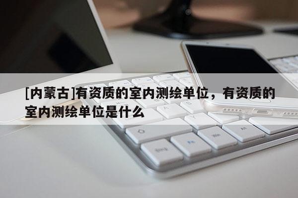 [內(nèi)蒙古]有資質(zhì)的室內(nèi)測(cè)繪單位，有資質(zhì)的室內(nèi)測(cè)繪單位是什么