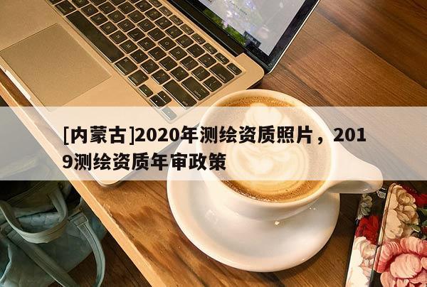 [內(nèi)蒙古]2020年測繪資質(zhì)照片，2019測繪資質(zhì)年審政策