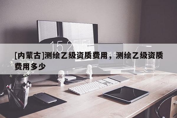 [內(nèi)蒙古]測繪乙級資質(zhì)費用，測繪乙級資質(zhì)費用多少