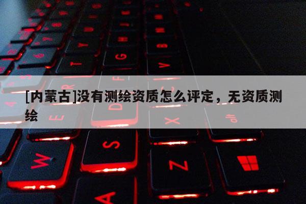 [內(nèi)蒙古]沒有測(cè)繪資質(zhì)怎么評(píng)定，無(wú)資質(zhì)測(cè)繪