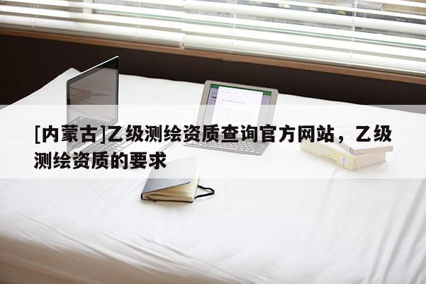 [內(nèi)蒙古]乙級測繪資質(zhì)查詢官方網(wǎng)站，乙級測繪資質(zhì)的要求