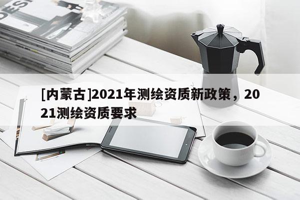 [內(nèi)蒙古]2021年測(cè)繪資質(zhì)新政策，2021測(cè)繪資質(zhì)要求