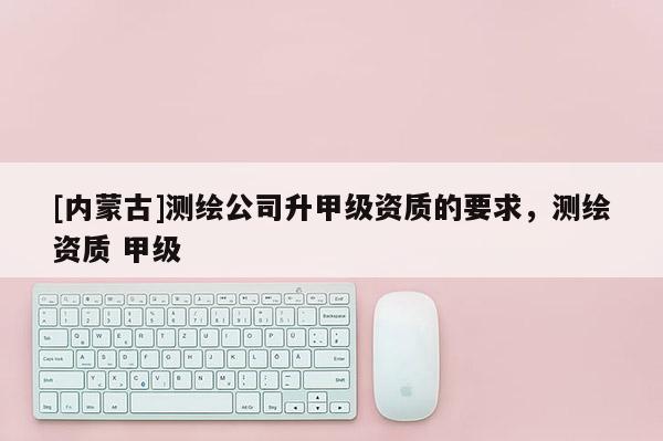 [內蒙古]測繪公司升甲級資質的要求，測繪資質 甲級