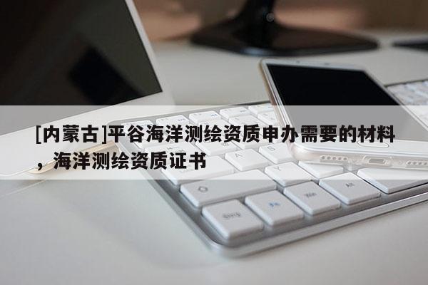 [內(nèi)蒙古]平谷海洋測(cè)繪資質(zhì)申辦需要的材料，海洋測(cè)繪資質(zhì)證書
