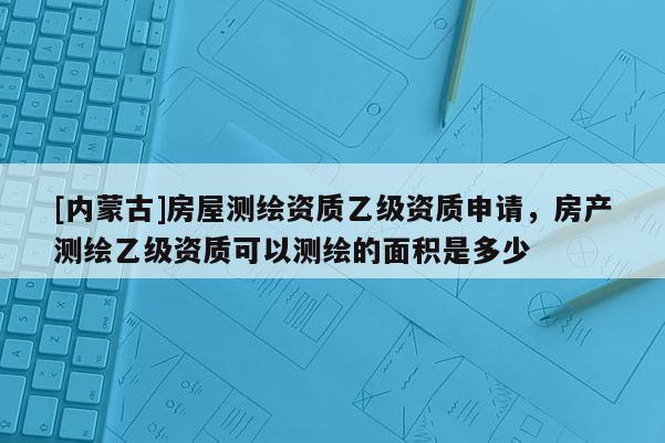[內(nèi)蒙古]房屋測繪資質(zhì)乙級資質(zhì)申請，房產(chǎn)測繪乙級資質(zhì)可以測繪的面積是多少