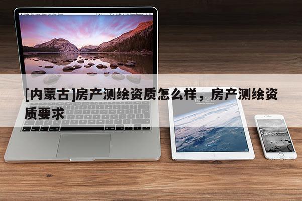 [內(nèi)蒙古]房產(chǎn)測繪資質(zhì)怎么樣，房產(chǎn)測繪資質(zhì)要求