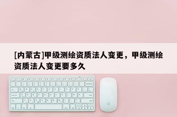 [內(nèi)蒙古]甲級(jí)測(cè)繪資質(zhì)法人變更，甲級(jí)測(cè)繪資質(zhì)法人變更要多久