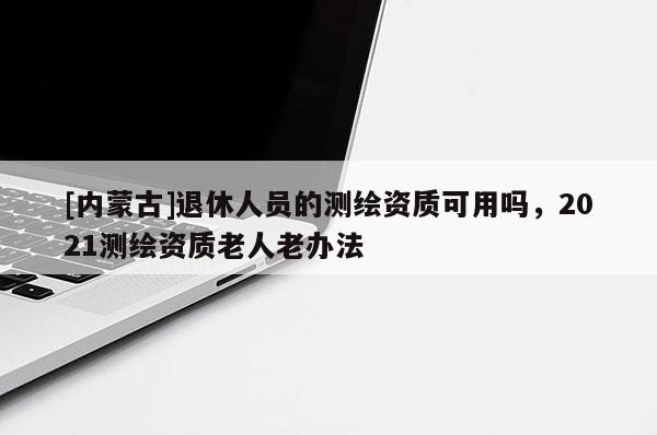 [內(nèi)蒙古]退休人員的測(cè)繪資質(zhì)可用嗎，2021測(cè)繪資質(zhì)老人老辦法
