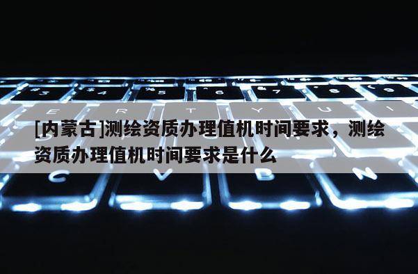 [內(nèi)蒙古]測繪資質(zhì)辦理值機(jī)時(shí)間要求，測繪資質(zhì)辦理值機(jī)時(shí)間要求是什么
