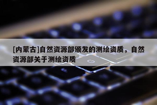 [內(nèi)蒙古]自然資源部頒發(fā)的測繪資質(zhì)，自然資源部關(guān)于測繪資質(zhì)