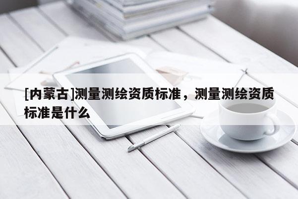 [內(nèi)蒙古]測量測繪資質(zhì)標(biāo)準(zhǔn)，測量測繪資質(zhì)標(biāo)準(zhǔn)是什么