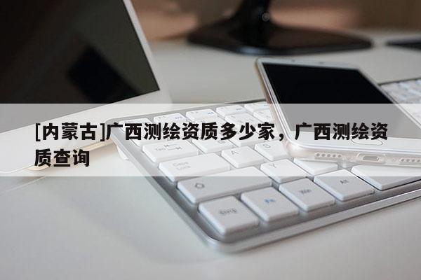 [內(nèi)蒙古]廣西測繪資質(zhì)多少家，廣西測繪資質(zhì)查詢