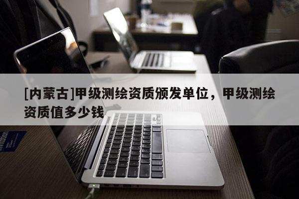 [內(nèi)蒙古]甲級(jí)測(cè)繪資質(zhì)頒發(fā)單位，甲級(jí)測(cè)繪資質(zhì)值多少錢