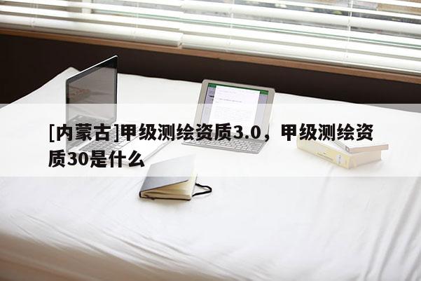 [內蒙古]甲級測繪資質3.0，甲級測繪資質30是什么