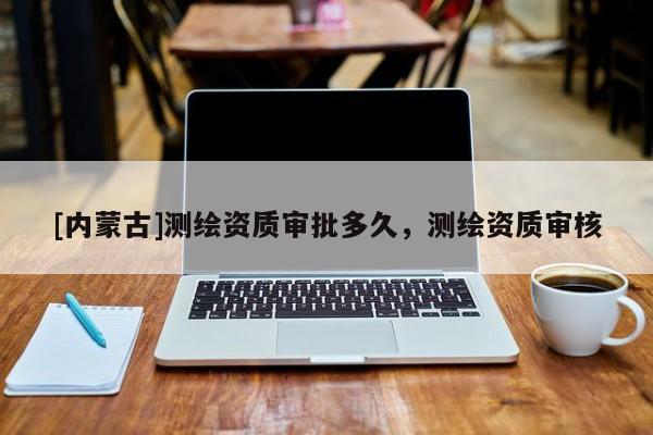 [內(nèi)蒙古]測繪資質(zhì)審批多久，測繪資質(zhì)審核