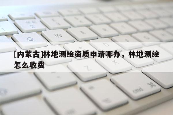 [內(nèi)蒙古]林地測(cè)繪資質(zhì)申請(qǐng)哪辦，林地測(cè)繪怎么收費(fèi)