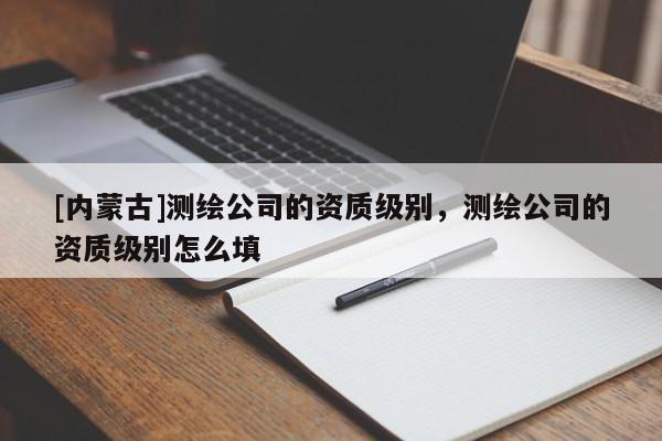 [內(nèi)蒙古]測繪公司的資質(zhì)級別，測繪公司的資質(zhì)級別怎么填
