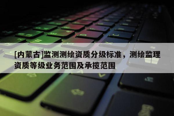 [內(nèi)蒙古]監(jiān)測(cè)測(cè)繪資質(zhì)分級(jí)標(biāo)準(zhǔn)，測(cè)繪監(jiān)理資質(zhì)等級(jí)業(yè)務(wù)范圍及承攬范圍