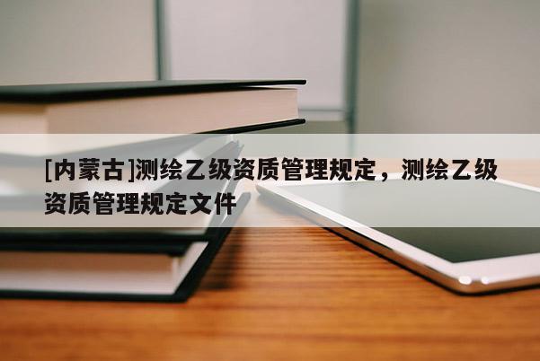 [內(nèi)蒙古]測(cè)繪乙級(jí)資質(zhì)管理規(guī)定，測(cè)繪乙級(jí)資質(zhì)管理規(guī)定文件