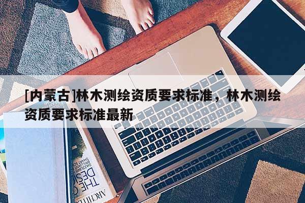 [內蒙古]林木測繪資質要求標準，林木測繪資質要求標準最新