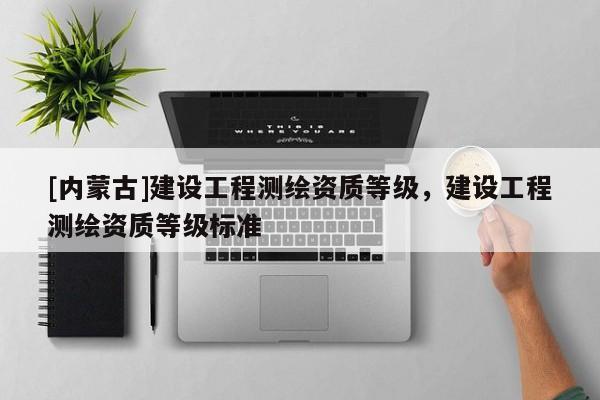[內(nèi)蒙古]建設工程測繪資質(zhì)等級，建設工程測繪資質(zhì)等級標準
