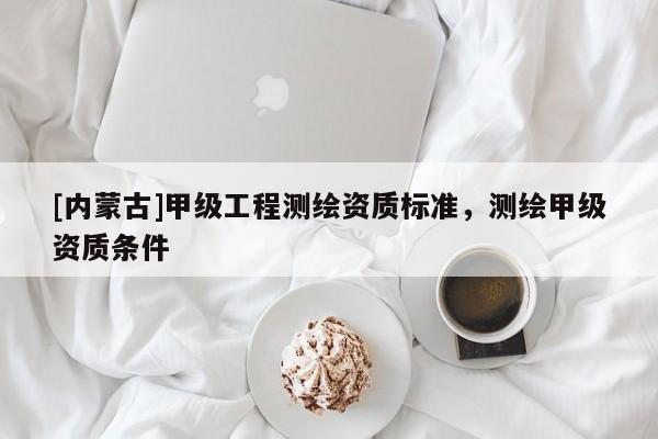 [內(nèi)蒙古]甲級(jí)工程測(cè)繪資質(zhì)標(biāo)準(zhǔn)，測(cè)繪甲級(jí)資質(zhì)條件