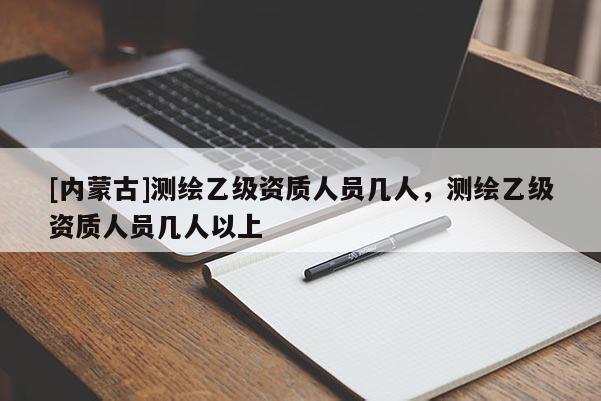 [內(nèi)蒙古]測(cè)繪乙級(jí)資質(zhì)人員幾人，測(cè)繪乙級(jí)資質(zhì)人員幾人以上