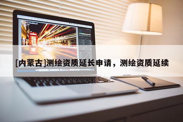 [內(nèi)蒙古]測(cè)繪資質(zhì)延長(zhǎng)申請(qǐng)，測(cè)繪資質(zhì)延續(xù)
