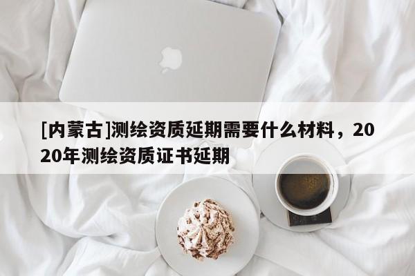 [內(nèi)蒙古]測(cè)繪資質(zhì)延期需要什么材料，2020年測(cè)繪資質(zhì)證書延期