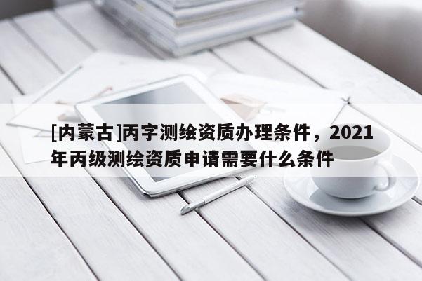 [內(nèi)蒙古]丙字測(cè)繪資質(zhì)辦理?xiàng)l件，2021年丙級(jí)測(cè)繪資質(zhì)申請(qǐng)需要什么條件
