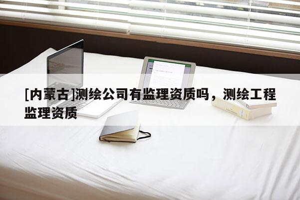 [內(nèi)蒙古]測繪公司有監(jiān)理資質(zhì)嗎，測繪工程監(jiān)理資質(zhì)