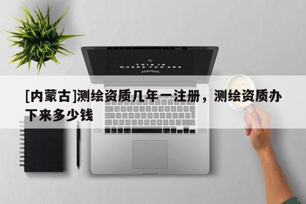 [內(nèi)蒙古]測(cè)繪資質(zhì)幾年一注冊(cè)，測(cè)繪資質(zhì)辦下來(lái)多少錢