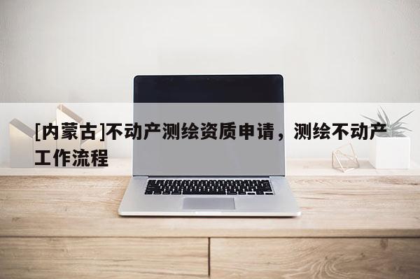 [內(nèi)蒙古]不動產(chǎn)測繪資質(zhì)申請，測繪不動產(chǎn)工作流程