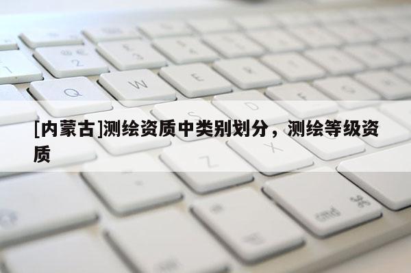 [內(nèi)蒙古]測繪資質(zhì)中類別劃分，測繪等級資質(zhì)
