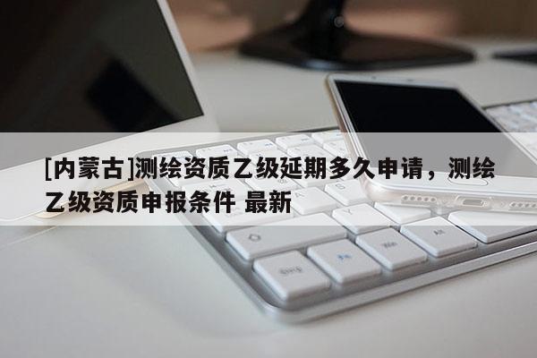 [內(nèi)蒙古]測繪資質(zhì)乙級延期多久申請，測繪乙級資質(zhì)申報條件 最新