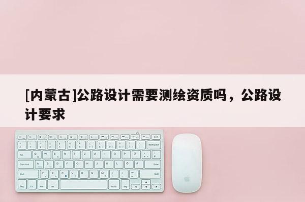 [內(nèi)蒙古]公路設(shè)計(jì)需要測(cè)繪資質(zhì)嗎，公路設(shè)計(jì)要求