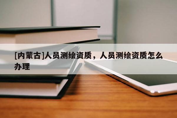 [內(nèi)蒙古]人員測繪資質(zhì)，人員測繪資質(zhì)怎么辦理