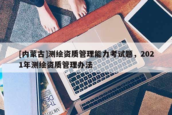 [內(nèi)蒙古]測繪資質(zhì)管理能力考試題，2021年測繪資質(zhì)管理辦法